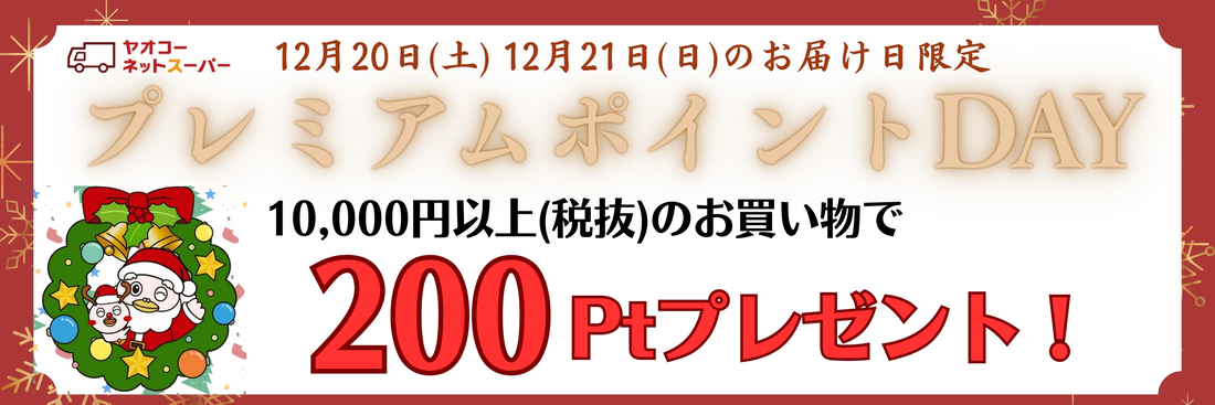 12月20日(土)、12月21日(日)、の届け日を選択いただき、 1回のご利用で10,000円＜本体価格＞以上のお買物で200ポイントプレゼントいたします！※ポイントプレゼントは1月中旬の予定です。